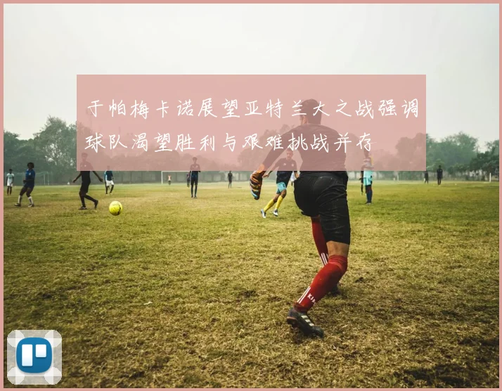 于帕梅卡诺展望亚特兰大之战强调球队渴望胜利与艰难挑战并存