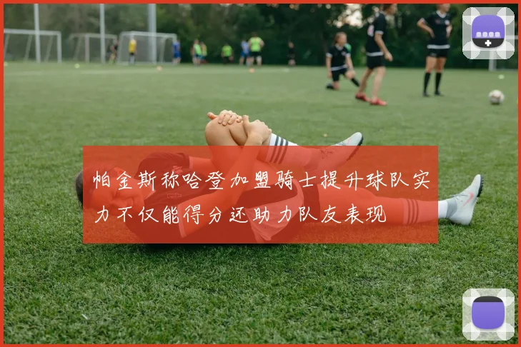 帕金斯称哈登加盟骑士提升球队实力不仅能得分还助力队友表现