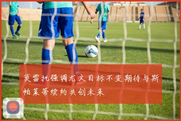 莫雷托强调尤文目标不变期待与斯帕莱蒂续约共创未来