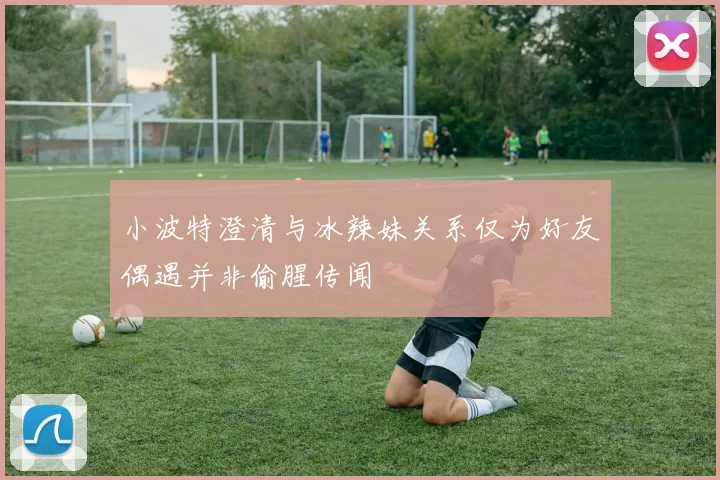 小波特澄清与冰辣妹关系仅为好友偶遇并非偷腥传闻