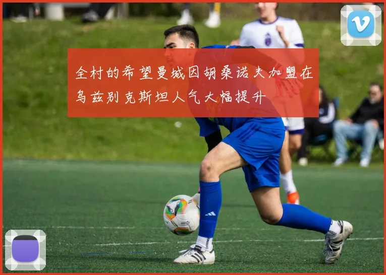 全村的希望曼城因胡桑诺夫加盟在乌兹别克斯坦人气大幅提升