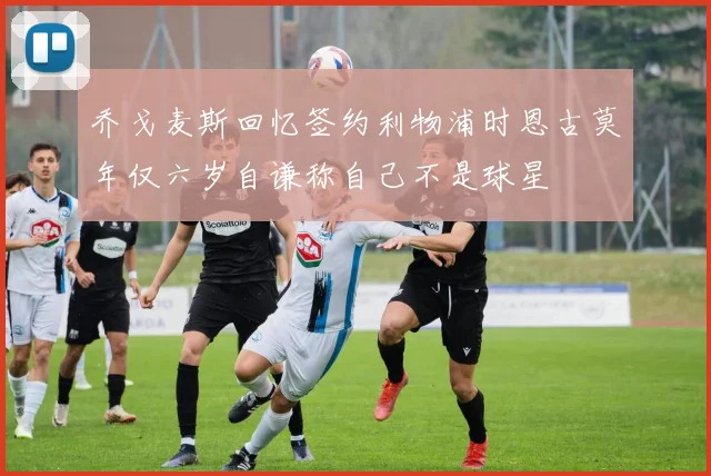 乔戈麦斯回忆签约利物浦时恩古莫年仅六岁自谦称自己不是球星