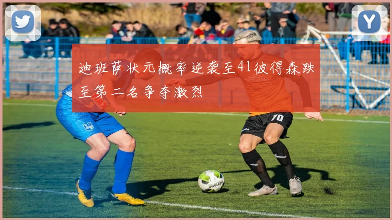 迪班萨状元概率逆袭至41彼得森跌至第二名争夺激烈