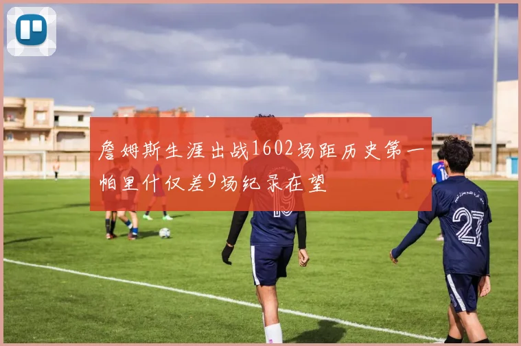 詹姆斯生涯出战1602场距历史第一帕里什仅差9场纪录在望