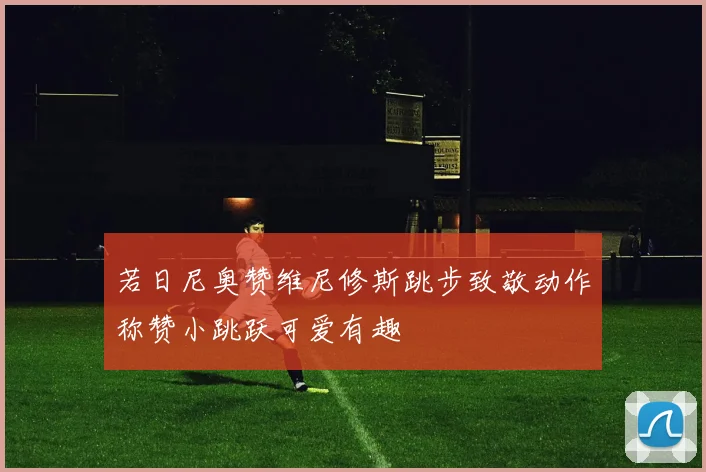若日尼奥赞维尼修斯跳步致敬动作称赞小跳跃可爱有趣