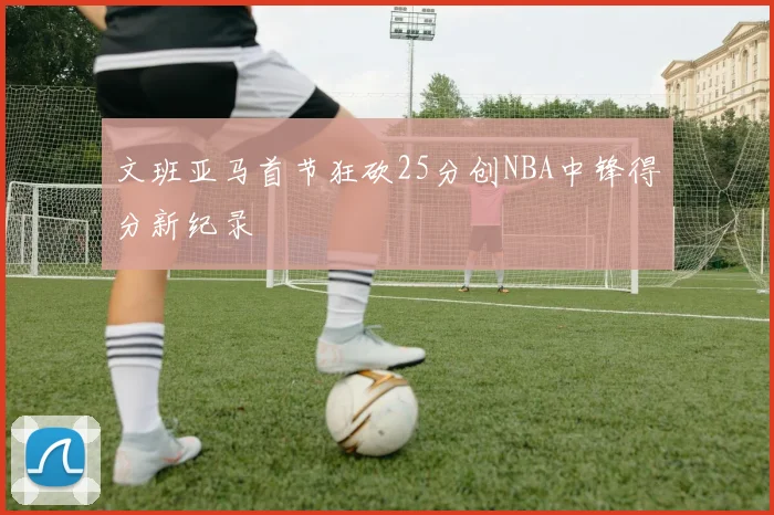 文班亚马首节狂砍25分创NBA中锋得分新纪录