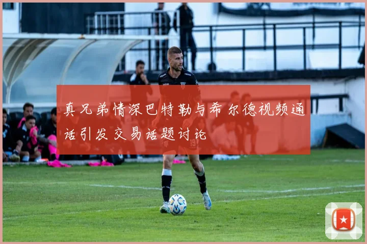 真兄弟情深巴特勒与希尔德视频通话引发交易话题讨论